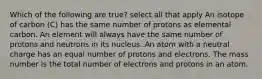 Which of the following are true? select all that apply An isotope of carbon (C) has the same number of protons as elemental carbon. An element will always have the same number of protons and neutrons in its nucleus. An atom with a neutral charge has an equal number of protons and electrons. The mass number is the total number of electrons and protons in an atom.