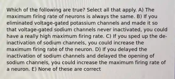 Which of the following are true? Select all that apply. A) The maximum firing rate of neurons is always the same. B) If you eliminated voltage-gated potassium channels and made it so that voltage-gated sodium channels never inactivated, you could have a really high maximum firing rate. C) If you sped up the de-inactivation of sodium channels, you could increase the maximum firing rate of the neuron. D) If you delayed the inactivation of sodium channels and delayed the opening of sodium channels, you could increase the maximum firing rate of a neuron. E) None of these are correct