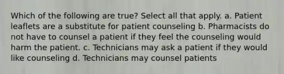 Which of the following are true? Select all that apply. a. Patient leaflets are a substitute for patient counseling b. Pharmacists do not have to counsel a patient if they feel the counseling would harm the patient. c. Technicians may ask a patient if they would like counseling d. Technicians may counsel patients