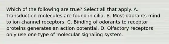 Which of the following are true? Select all that apply. A. Transduction molecules are found in cilia. B. Most odorants mind to ion channel receptors. C. Binding of odorants to receptor proteins generates an action potential. D. Olfactory receptors only use one type of molecular signaling system.