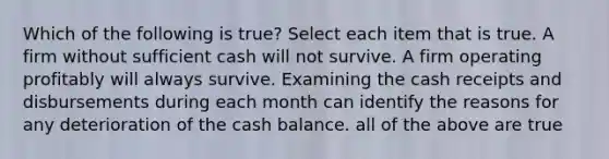 Which of the following is true? Select each item that is true. A firm without sufficient cash will not survive. A firm operating profitably will always survive. Examining the cash receipts and disbursements during each month can identify the reasons for any deterioration of the cash balance. all of the above are true