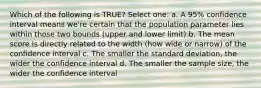 Which of the following is TRUE? Select one: a. A 95% confidence interval means we're certain that the population parameter lies within those two bounds (upper and lower limit) b. The mean score is directly related to the width (how wide or narrow) of the confidence interval c. The smaller the standard deviation, the wider the confidence interval d. The smaller the sample size, the wider the confidence interval