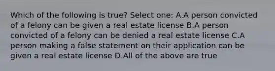 Which of the following is true? Select one: A.A person convicted of a felony can be given a real estate license B.A person convicted of a felony can be denied a real estate license C.A person making a false statement on their application can be given a real estate license D.All of the above are true