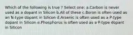 Which of the following is true ? Select one: a.Carbon is never used as a dopant in Silicon b.All of these c.Boron is often used as an N-type dopant in Silicon d.Arsenic is often used as a P-type dopant in Silicon e.Phosphorus is often used as a P-type dopant in Silicon