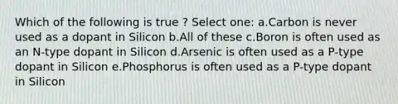 Which of the following is true ? Select one: a.Carbon is never used as a dopant in Silicon b.All of these c.Boron is often used as an N-type dopant in Silicon d.Arsenic is often used as a P-type dopant in Silicon e.Phosphorus is often used as a P-type dopant in Silicon