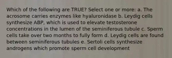 Which of the following are TRUE? Select one or more: a. The acrosome carries enzymes like hyaluronidase b. Leydig cells synthesize ABP, which is used to elevate testosterone concentrations in the lumen of the seminiferous tubule c. Sperm cells take over two months to fully form d. Leydig cells are found between seminiferous tubules e. Sertoli cells synthesize androgens which promote sperm cell development