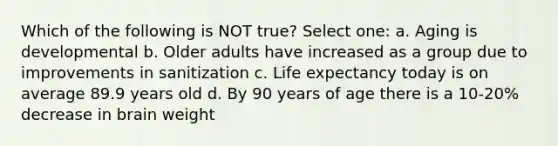 Which of the following is NOT true? Select one: a. Aging is developmental b. Older adults have increased as a group due to improvements in sanitization c. Life expectancy today is on average 89.9 years old d. By 90 years of age there is a 10-20% decrease in brain weight