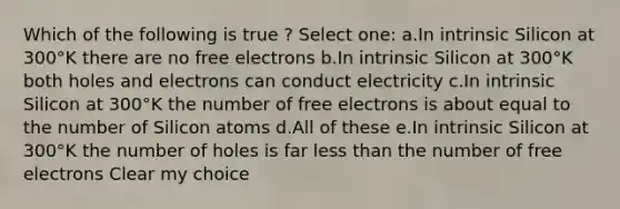 Which of the following is true ? Select one: a.In intrinsic Silicon at 300°K there are no free electrons b.In intrinsic Silicon at 300°K both holes and electrons can conduct electricity c.In intrinsic Silicon at 300°K the number of free electrons is about equal to the number of Silicon atoms d.All of these e.In intrinsic Silicon at 300°K the number of holes is far less than the number of free electrons Clear my choice