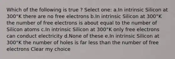 Which of the following is true ? Select one: a.In intrinsic Silicon at 300°K there are no free electrons b.In intrinsic Silicon at 300°K the number of free electrons is about equal to the number of Silicon atoms c.In intrinsic Silicon at 300°K only free electrons can conduct electricity d.None of these e.In intrinsic Silicon at 300°K the number of holes is far less than the number of free electrons Clear my choice