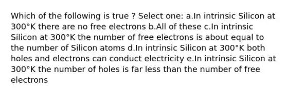 Which of the following is true ? Select one: a.In intrinsic Silicon at 300°K there are no free electrons b.All of these c.In intrinsic Silicon at 300°K the number of free electrons is about equal to the number of Silicon atoms d.In intrinsic Silicon at 300°K both holes and electrons can conduct electricity e.In intrinsic Silicon at 300°K the number of holes is far less than the number of free electrons