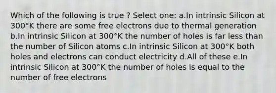 Which of the following is true ? Select one: a.In intrinsic Silicon at 300°K there are some free electrons due to thermal generation b.In intrinsic Silicon at 300°K the number of holes is far less than the number of Silicon atoms c.In intrinsic Silicon at 300°K both holes and electrons can conduct electricity d.All of these e.In intrinsic Silicon at 300°K the number of holes is equal to the number of free electrons