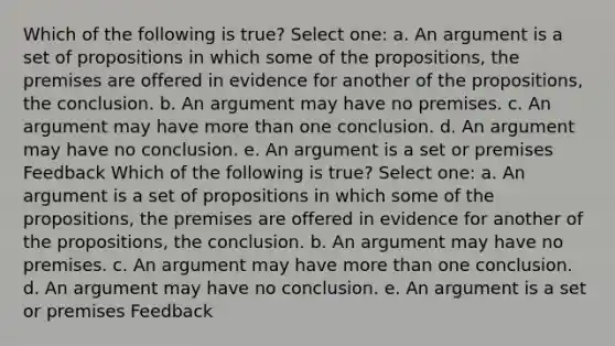 Which of the following is true? Select one: a. An argument is a set of propositions in which some of the propositions, the premises are offered in evidence for another of the propositions, the conclusion. b. An argument may have no premises. c. An argument may have more than one conclusion. d. An argument may have no conclusion. e. An argument is a set or premises Feedback Which of the following is true? Select one: a. An argument is a set of propositions in which some of the propositions, the premises are offered in evidence for another of the propositions, the conclusion. b. An argument may have no premises. c. An argument may have more than one conclusion. d. An argument may have no conclusion. e. An argument is a set or premises Feedback