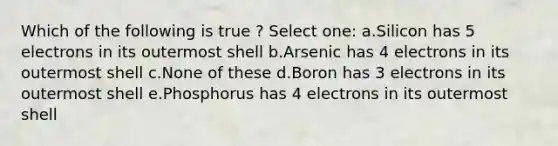 Which of the following is true ? Select one: a.Silicon has 5 electrons in its outermost shell b.Arsenic has 4 electrons in its outermost shell c.None of these d.Boron has 3 electrons in its outermost shell e.Phosphorus has 4 electrons in its outermost shell