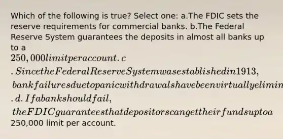 Which of the following is true? Select one: a.The FDIC sets the reserve requirements for commercial banks. b.The Federal Reserve System guarantees the deposits in almost all banks up to a 250,000 limit per account. c.Since the Federal Reserve System was established in 1913, bank failures due to panic withdrawals have been virtually eliminated. d.If a bank should fail, the FDIC guarantees that depositors can get their funds up to a250,000 limit per account.