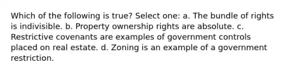 Which of the following is true? Select one: a. The bundle of rights is indivisible. b. Property ownership rights are absolute. c. Restrictive covenants are examples of government controls placed on real estate. d. Zoning is an example of a government restriction.