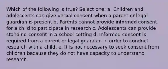 Which of the following is true? Select one: a. Children and adolescents can give verbal consent when a parent or legal guardian is present b. Parents cannot provide informed consent for a child to participate in research c. Adolescents can provide standing consent in a school setting d. Informed consent is required from a parent or legal guardian in order to conduct research with a child. e. It is not necessary to seek consent from children because they do not have capacity to understand research.