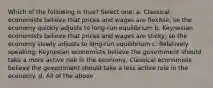 Which of the following is true? Select one: a. Classical economists believe that prices and wages are flexible, so the economy quickly adjusts to long-run equilibrium b. Keynesian economists believe that prices and wages are sticky, so the economy slowly adjusts to long-run equilibrium c. Relatively speaking, Keynesian economists believe the government should take a more active role in the economy, Classical economists believe the government should take a less active role in the economy. d. All of the above