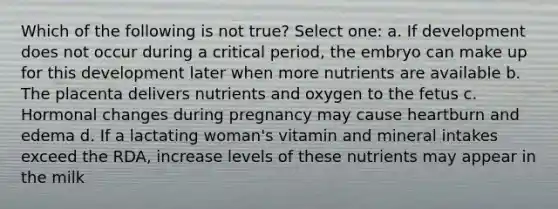 Which of the following is not true? Select one: a. If development does not occur during a critical period, the embryo can make up for this development later when more nutrients are available b. The placenta delivers nutrients and oxygen to the fetus c. Hormonal changes during pregnancy may cause heartburn and edema d. If a lactating woman's vitamin and mineral intakes exceed the RDA, increase levels of these nutrients may appear in the milk