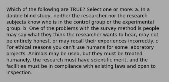 Which of the following are TRUE? Select one or more: a. In a double blind study, neither the researcher nor the research subjects know who is in the control group or the experimental group. b. One of the problems with the survey method is people may say what they think the researcher wants to hear, may not be entirely honest, or may recall their experiences incorrectly. c. For ethical reasons you can't use humans for some laboratory projects. Animals may be used, but they must be treated humanely, the research must have scientific merit, and the facilities must be in compliance with existing laws and open to inspection.