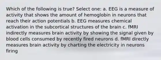 Which of the following is true? Select one: a. EEG is a measure of activity that shows the amount of hemoglobin in neurons that reach their action potentials b. EEG measures chemical activation in the subcortical structures of the brain c. fMRI indirectly measures brain activity by showing the signal given by blood cells consumed by recently fired neurons d. fMRI directly measures brain activity by charting the electricity in neurons firing