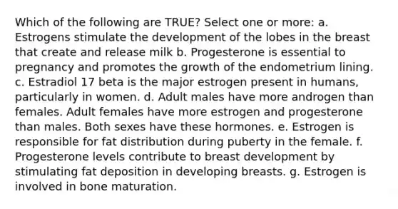 Which of the following are TRUE? Select one or more: a. Estrogens stimulate the development of the lobes in the breast that create and release milk b. Progesterone is essential to pregnancy and promotes the growth of the endometrium lining. c. Estradiol 17 beta is the major estrogen present in humans, particularly in women. d. Adult males have more androgen than females. Adult females have more estrogen and progesterone than males. Both sexes have these hormones. e. Estrogen is responsible for fat distribution during puberty in the female. f. Progesterone levels contribute to breast development by stimulating fat deposition in developing breasts. g. Estrogen is involved in bone maturation.