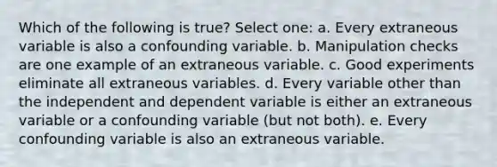 Which of the following is true? Select one: a. Every extraneous variable is also a confounding variable. b. Manipulation checks are one example of an extraneous variable. c. Good experiments eliminate all extraneous variables. d. Every variable other than the independent and dependent variable is either an extraneous variable or a confounding variable (but not both). e. Every confounding variable is also an extraneous variable.