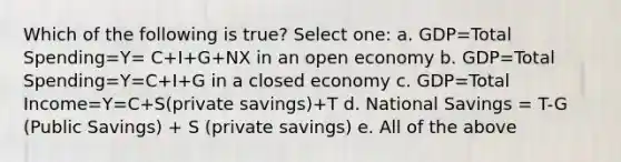 Which of the following is true? Select one: a. GDP=Total Spending=Y= C+I+G+NX in an open economy b. GDP=Total Spending=Y=C+I+G in a closed economy c. GDP=Total Income=Y=C+S(private savings)+T d. National Savings = T-G (Public Savings) + S (private savings) e. All of the above