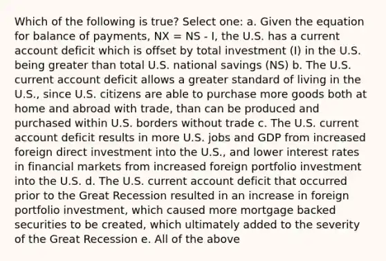 Which of the following is true? Select one: a. Given the equation for balance of payments, NX = NS - I, the U.S. has a current account deficit which is offset by total investment (I) in the U.S. being greater than total U.S. national savings (NS) b. The U.S. current account deficit allows a greater standard of living in the U.S., since U.S. citizens are able to purchase more goods both at home and abroad with trade, than can be produced and purchased within U.S. borders without trade c. The U.S. current account deficit results in more U.S. jobs and GDP from increased foreign direct investment into the U.S., and lower interest rates in financial markets from increased foreign portfolio investment into the U.S. d. The U.S. current account deficit that occurred prior to the Great Recession resulted in an increase in foreign portfolio investment, which caused more mortgage backed securities to be created, which ultimately added to the severity of the Great Recession e. All of the above