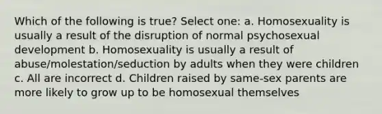 Which of the following is true? Select one: a. Homosexuality is usually a result of the disruption of normal psychosexual development b. Homosexuality is usually a result of abuse/molestation/seduction by adults when they were children c. All are incorrect d. Children raised by same-sex parents are more likely to grow up to be homosexual themselves