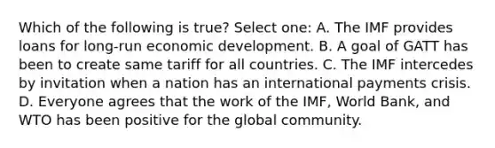 Which of the following is true? Select one: A. The IMF provides loans for long-run economic development. B. A goal of GATT has been to create same tariff for all countries. C. The IMF intercedes by invitation when a nation has an international payments crisis. D. Everyone agrees that the work of the IMF, World Bank, and WTO has been positive for the global community.