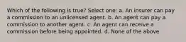 Which of the following is true? Select one: a. An insurer can pay a commission to an unlicensed agent. b. An agent can pay a commission to another agent. c. An agent can receive a commission before being appointed. d. None of the above