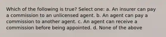 Which of the following is true? Select one: a. An insurer can pay a commission to an unlicensed agent. b. An agent can pay a commission to another agent. c. An agent can receive a commission before being appointed. d. None of the above