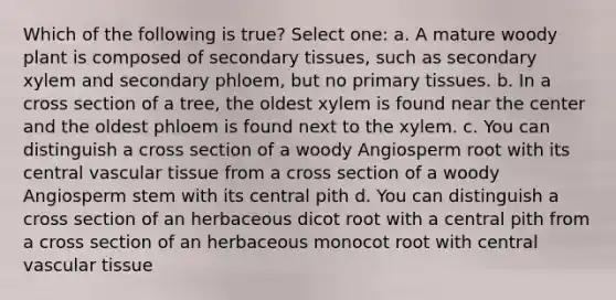 Which of the following is true? Select one: a. A mature woody plant is composed of secondary tissues, such as secondary xylem and secondary phloem, but no primary tissues. b. In a cross section of a tree, the oldest xylem is found near the center and the oldest phloem is found next to the xylem. c. You can distinguish a cross section of a woody Angiosperm root with its central <a href='https://www.questionai.com/knowledge/k1HVFq17mo-vascular-tissue' class='anchor-knowledge'>vascular tissue</a> from a cross section of a woody Angiosperm stem with its central pith d. You can distinguish a cross section of an herbaceous dicot root with a central pith from a cross section of an herbaceous monocot root with central vascular tissue