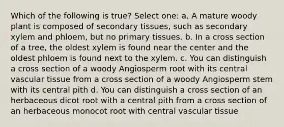 Which of the following is true? Select one: a. A mature woody plant is composed of secondary tissues, such as secondary xylem and phloem, but no primary tissues. b. In a cross section of a tree, the oldest xylem is found near the center and the oldest phloem is found next to the xylem. c. You can distinguish a cross section of a woody Angiosperm root with its central vascular tissue from a cross section of a woody Angiosperm stem with its central pith d. You can distinguish a cross section of an herbaceous dicot root with a central pith from a cross section of an herbaceous monocot root with central vascular tissue