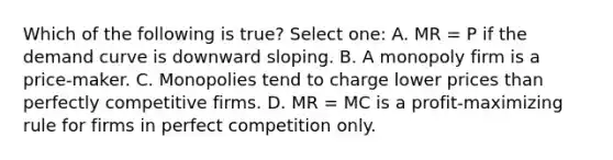 Which of the following is true? Select one: A. MR = P if the demand curve is downward sloping. B. A monopoly firm is a price-maker. C. Monopolies tend to charge lower prices than perfectly competitive firms. D. MR = MC is a profit-maximizing rule for firms in perfect competition only.