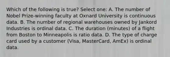 Which of the following is true? Select one: A. The number of Nobel Prize-winning faculty at Oxnard University is continuous data. B. The number of regional warehouses owned by Jankord Industries is ordinal data. C. The duration (minutes) of a flight from Boston to Minneapolis is ratio data. D. The type of charge card used by a customer (Visa, MasterCard, AmEx) is ordinal data.