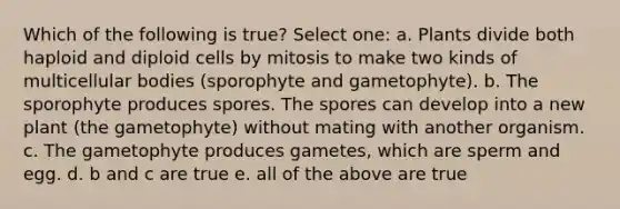 Which of the following is true? Select one: a. Plants divide both haploid and diploid cells by mitosis to make two kinds of multicellular bodies (sporophyte and gametophyte). b. The sporophyte produces spores. The spores can develop into a new plant (the gametophyte) without mating with another organism. c. The gametophyte produces gametes, which are sperm and egg. d. b and c are true e. all of the above are true