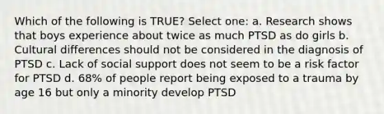 Which of the following is TRUE? Select one: a. Research shows that boys experience about twice as much PTSD as do girls b. Cultural differences should not be considered in the diagnosis of PTSD c. Lack of social support does not seem to be a risk factor for PTSD d. 68% of people report being exposed to a trauma by age 16 but only a minority develop PTSD