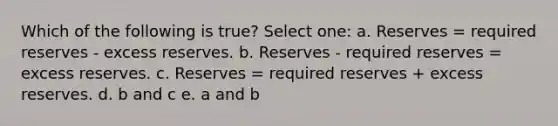 Which of the following is true? Select one: a. Reserves = required reserves - excess reserves. b. Reserves - required reserves = excess reserves. c. Reserves = required reserves + excess reserves. d. b and c e. a and b