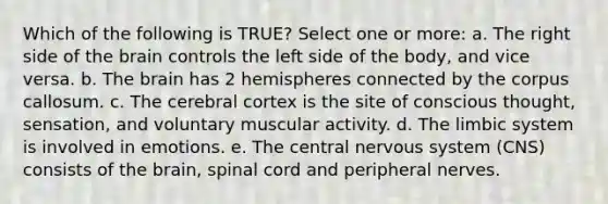 Which of the following is TRUE? Select one or more: a. The right side of the brain controls the left side of the body, and vice versa. b. The brain has 2 hemispheres connected by the corpus callosum. c. The cerebral cortex is the site of conscious thought, sensation, and voluntary muscular activity. d. The limbic system is involved in emotions. e. The central nervous system (CNS) consists of the brain, spinal cord and peripheral nerves.