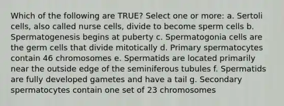 Which of the following are TRUE? Select one or more: a. Sertoli cells, also called nurse cells, divide to become sperm cells b. Spermatogenesis begins at puberty c. Spermatogonia cells are the germ cells that divide mitotically d. Primary spermatocytes contain 46 chromosomes e. Spermatids are located primarily near the outside edge of the seminiferous tubules f. Spermatids are fully developed gametes and have a tail g. Secondary spermatocytes contain one set of 23 chromosomes