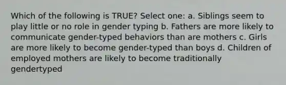 Which of the following is TRUE? Select one: a. Siblings seem to play little or no role in gender typing b. Fathers are more likely to communicate gender-typed behaviors than are mothers c. Girls are more likely to become gender-typed than boys d. Children of employed mothers are likely to become traditionally gendertyped