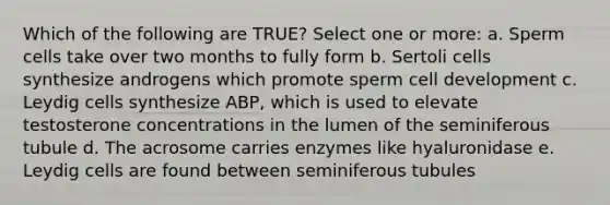 Which of the following are TRUE? Select one or more: a. Sperm cells take over two months to fully form b. Sertoli cells synthesize androgens which promote sperm cell development c. Leydig cells synthesize ABP, which is used to elevate testosterone concentrations in the lumen of the seminiferous tubule d. The acrosome carries enzymes like hyaluronidase e. Leydig cells are found between seminiferous tubules