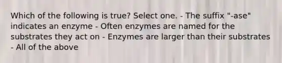 Which of the following is true? Select one. - The suffix "-ase" indicates an enzyme - Often enzymes are named for the substrates they act on - Enzymes are larger than their substrates - All of the above