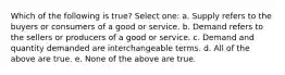 Which of the following is true? Select one: a. Supply refers to the buyers or consumers of a good or service. b. Demand refers to the sellers or producers of a good or service. c. Demand and quantity demanded are interchangeable terms. d. All of the above are true. e. None of the above are true.