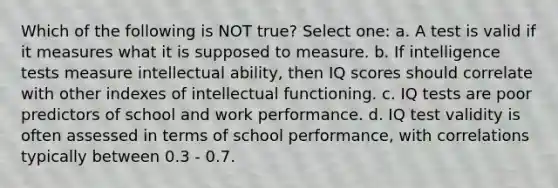 Which of the following is NOT true? Select one: a. A test is valid if it measures what it is supposed to measure. b. If intelligence tests measure intellectual ability, then IQ scores should correlate with other indexes of intellectual functioning. c. IQ tests are poor predictors of school and work performance. d. IQ test validity is often assessed in terms of school performance, with correlations typically between 0.3 - 0.7.