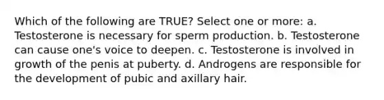 Which of the following are TRUE? Select one or more: a. Testosterone is necessary for sperm production. b. Testosterone can cause one's voice to deepen. c. Testosterone is involved in growth of the penis at puberty. d. Androgens are responsible for the development of pubic and axillary hair.