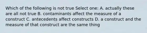 Which of the following is not true Select one: A. actually these are all not true B. contaminants affect the measure of a construct C. antecedents affect constructs D. a construct and the measure of that construct are the same thing