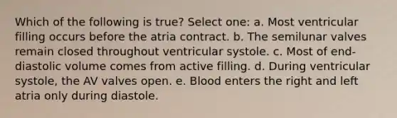 Which of the following is true? Select one: a. Most ventricular filling occurs before the atria contract. b. The semilunar valves remain closed throughout ventricular systole. c. Most of end-diastolic volume comes from active filling. d. During ventricular systole, the AV valves open. e. Blood enters the right and left atria only during diastole.