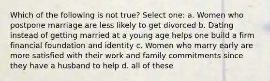 Which of the following is not true? Select one: a. Women who postpone marriage are less likely to get divorced b. Dating instead of getting married at a young age helps one build a firm financial foundation and identity c. Women who marry early are more satisfied with their work and family commitments since they have a husband to help d. all of these